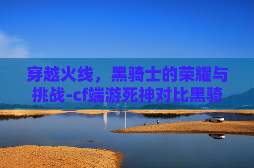 穿越火线,黑骑士的荣耀与挑战-cf端游死神对比黑骑士 穿越火线,黑骑士的荣耀与挑战-cf端游死神对比黑骑士