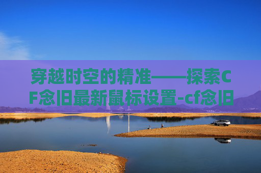 穿越时空的精准——探索CF念旧最新鼠标设置-cf念旧的鼠标设置 穿越时空的精准——探索CF念旧最新鼠标设置-cf念旧的鼠标设置
