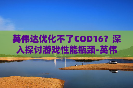 英伟达优化不了COD16?深入探讨游戏性能瓶颈-英伟达优化不了游戏怎么办 英伟达优化不了COD16?深入探讨游戏性能瓶颈-英伟达优化不了游戏怎么办