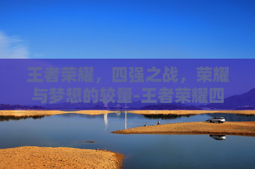 王者荣耀,四强之战,荣耀与梦想的较量-王者荣耀四强战队 王者荣耀,四强之战,荣耀与梦想的较量-王者荣耀四强战队