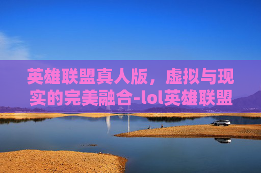 英雄联盟真人版,虚拟与现实的完美融合-lol英雄联盟真人版在哪看 英雄联盟真人版,虚拟与现实的完美融合-lol英雄联盟真人版在哪看