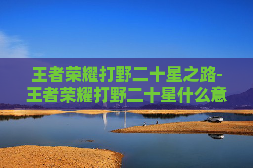 王者荣耀打野二十星之路-王者荣耀打野二十星什么意思 王者荣耀打野二十星之路-王者荣耀打野二十星什么意思