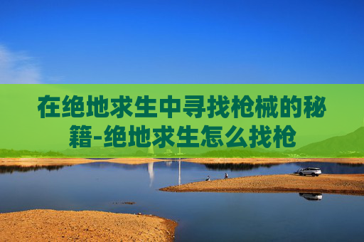 在绝地求生中寻找枪械的秘籍-绝地求生怎么找枪 在绝地求生中寻找枪械的秘籍-绝地求生怎么找枪