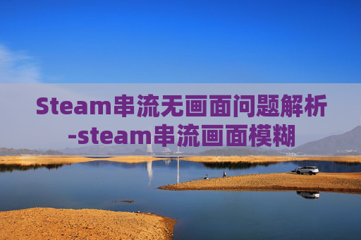 Steam串流无画面问题解析-steam串流画面模糊