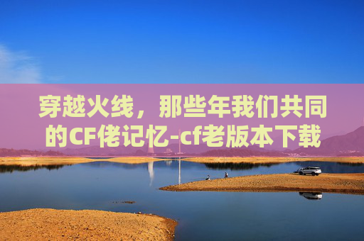穿越火线，那些年我们共同的CF佬记忆-cf老版本下载