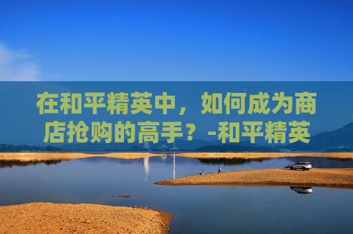 在和平精英中,如何成为商店抢购的高手?-和平精英买抢有什么用 在和平精英中,如何成为商店抢购的高手?-和平精英买抢有什么用