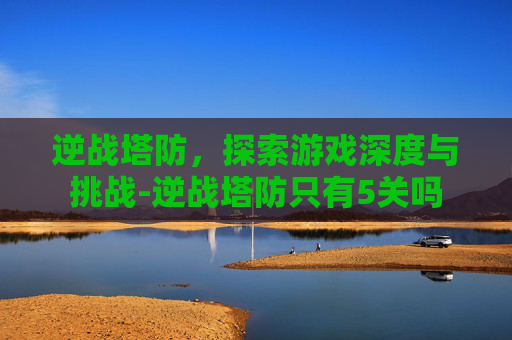 逆战塔防，探索游戏深度与挑战-逆战塔防只有5关吗