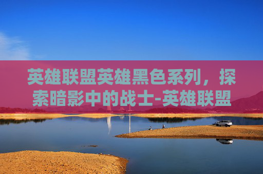 英雄联盟英雄黑色系列,探索暗影中的战士-英雄联盟黑皮肤英雄 英雄联盟英雄黑色系列,探索暗影中的战士-英雄联盟黑皮肤英雄