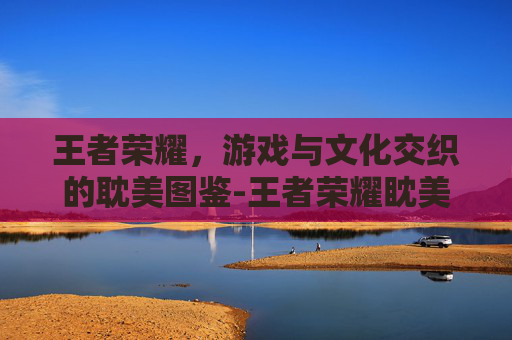王者荣耀,游戏与文化交织的耽美图鉴-王者荣耀眈美文 王者荣耀,游戏与文化交织的耽美图鉴-王者荣耀眈美文