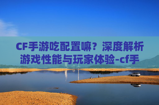 CF手游吃配置嘛?深度解析游戏性能与玩家体验-cf手游吃配置吗 CF手游吃配置嘛?深度解析游戏性能与玩家体验-cf手游吃配置吗
