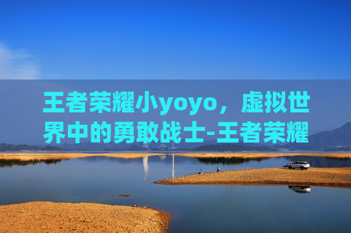 王者荣耀小yoyo,虚拟世界中的勇敢战士-王者荣耀小yoyo订阅不了 王者荣耀小yoyo,虚拟世界中的勇敢战士-王者荣耀小yoyo订阅不了