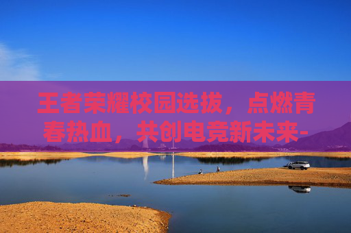 王者荣耀校园选拔，点燃青春热血，共创电竞新未来-王者荣耀校园选拔赛怎么进