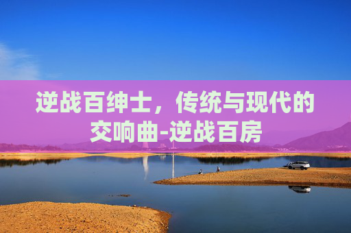 逆战百绅士,传统与现代的交响曲-逆战百房 逆战百绅士,传统与现代的交响曲-逆战百房