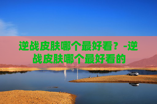 逆战皮肤哪个最好看?-逆战皮肤哪个最好看的 逆战皮肤哪个最好看?-逆战皮肤哪个最好看的