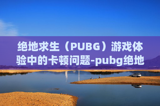 绝地求生（PUBG）游戏体验中的卡顿问题-pubg绝地求生卡顿卡死解决办法
