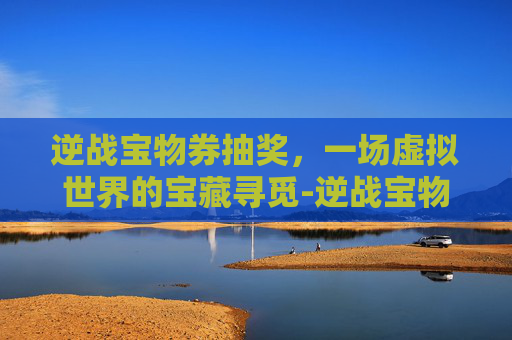 逆战宝物券抽奖,一场虚拟世界的宝藏寻觅-逆战宝物券抽奖技巧 逆战宝物券抽奖,一场虚拟世界的宝藏寻觅-逆战宝物券抽奖技巧
