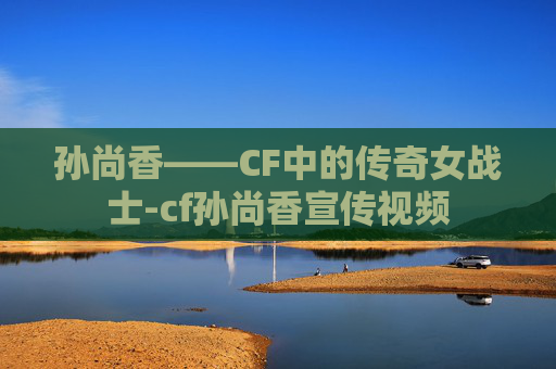 孙尚香——CF中的传奇女战士-cf孙尚香宣传视频