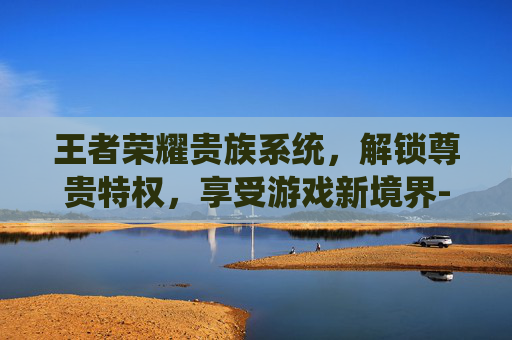 王者荣耀贵族系统,解锁尊贵特权,享受游戏新境界-王者荣耀贵族充多少钱? 王者荣耀贵族系统,解锁尊贵特权,享受游戏新境界-王者荣耀贵族充多少钱?