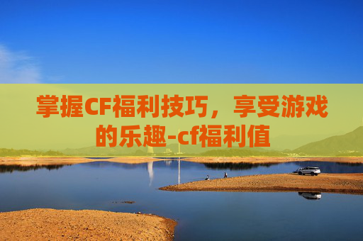 掌握CF福利技巧,享受游戏的乐趣-cf福利值 掌握CF福利技巧,享受游戏的乐趣-cf福利值