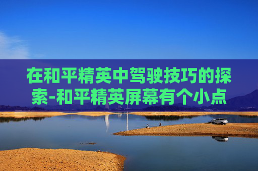 在和平精英中驾驶技巧的探索-和平精英屏幕有个小点 在和平精英中驾驶技巧的探索-和平精英屏幕有个小点