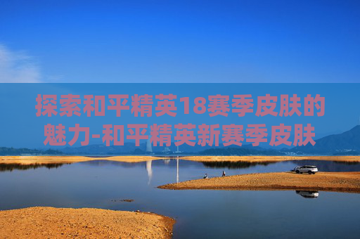 探索和平精英18赛季皮肤的魅力-和平精英新赛季皮肤 探索和平精英18赛季皮肤的魅力-和平精英新赛季皮肤