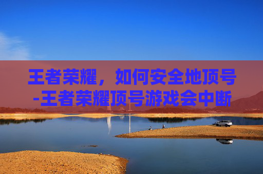 王者荣耀,如何安全地顶号-王者荣耀顶号游戏会中断吗 王者荣耀,如何安全地顶号-王者荣耀顶号游戏会中断吗