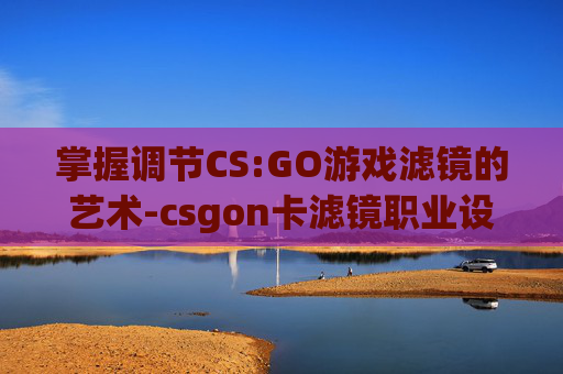 掌握调节CS:GO游戏滤镜的艺术-csgon卡滤镜职业设置