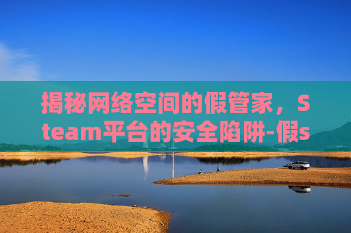 揭秘网络空间的假管家,Steam平台的安全陷阱-假steam游戏管家 揭秘网络空间的假管家,Steam平台的安全陷阱-假steam游戏管家