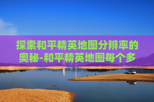 探索和平精英地图分辨率的奥秘-和平精英地图每个多大尺寸 探索和平精英地图分辨率的奥秘-和平精英地图每个多大尺寸