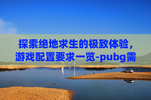探索绝地求生的极致体验,游戏配置要求一览-pubg需要的配置高吗 探索绝地求生的极致体验,游戏配置要求一览-pubg需要的配置高吗