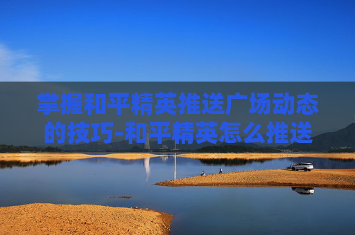 掌握和平精英推送广场动态的技巧-和平精英怎么推送广场动态视频 掌握和平精英推送广场动态的技巧-和平精英怎么推送广场动态视频