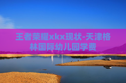 王者荣耀xkx现状-天津格林国际幼儿园学费 王者荣耀xkx现状-天津格林国际幼儿园学费