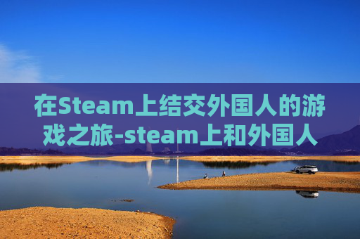 在Steam上结交外国人的游戏之旅-steam上和外国人聊天的游戏