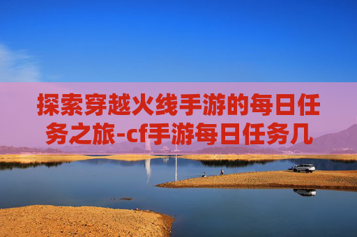 探索穿越火线手游的每日任务之旅-cf手游每日任务几点刷新 探索穿越火线手游的每日任务之旅-cf手游每日任务几点刷新
