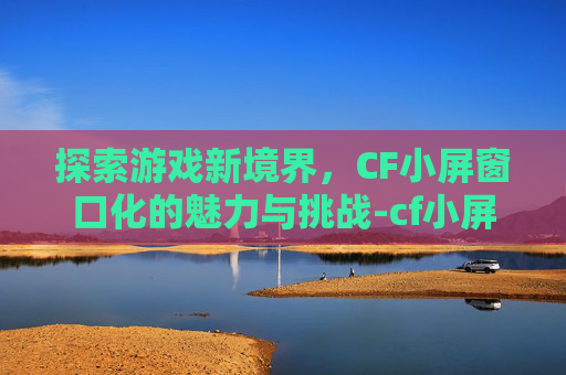 探索游戏新境界，CF小屏窗口化的魅力与挑战-cf小屏窗口化工具下载