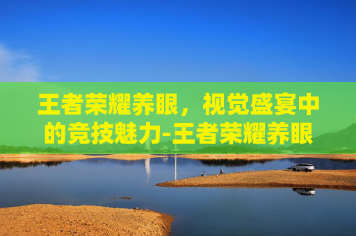 王者荣耀养眼，视觉盛宴中的竞技魅力-王者荣耀养眼图片