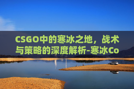 CSGO中的寒冰之地,战术与策略的深度解析-寒冰Coldice CSGO中的寒冰之地,战术与策略的深度解析-寒冰Coldice