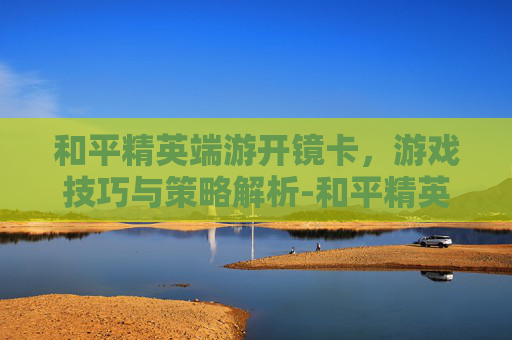 和平精英端游开镜卡，游戏技巧与策略解析-和平精英端游开镜卡顿怎么办