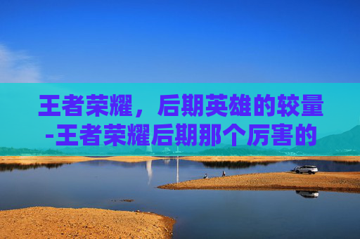 王者荣耀,后期英雄的较量-王者荣耀后期那个厉害的英雄 王者荣耀,后期英雄的较量-王者荣耀后期那个厉害的英雄