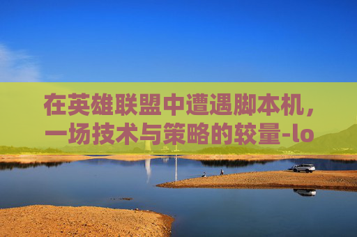 在英雄联盟中遭遇脚本机，一场技术与策略的较量-lol遇到脚本怎么办