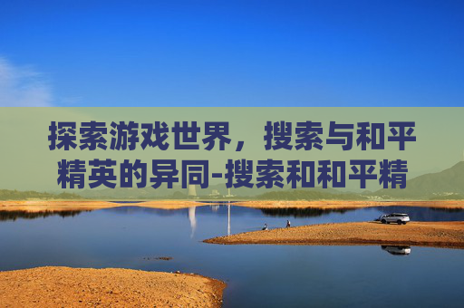 探索游戏世界，搜索与和平精英的异同-搜索和和平精英的区别在哪