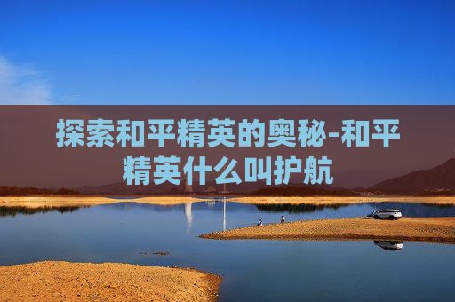 探索和平精英的奥秘-和平精英什么叫护航 探索和平精英的奥秘-和平精英什么叫护航
