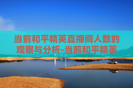 当前和平精英直播间人数的观察与分析-当前和平精英直播间人数是多少 当前和平精英直播间人数的观察与分析-当前和平精英直播间人数是多少