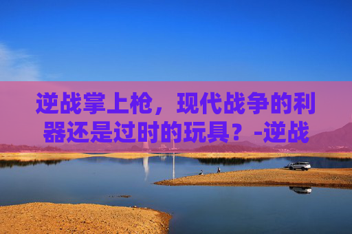 逆战掌上枪,现代战争的利器还是过时的玩具?-逆战掌上枪有啥用啊知乎 逆战掌上枪,现代战争的利器还是过时的玩具?-逆战掌上枪有啥用啊知乎