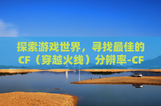 探索游戏世界,寻找最佳的CF(穿越火线)分辨率-CF哪个分辨率最好 探索游戏世界,寻找最佳的CF(穿越火线)分辨率-CF哪个分辨率最好