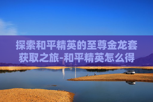 探索和平精英的至尊金龙套获取之旅-和平精英怎么得至尊金龙套装