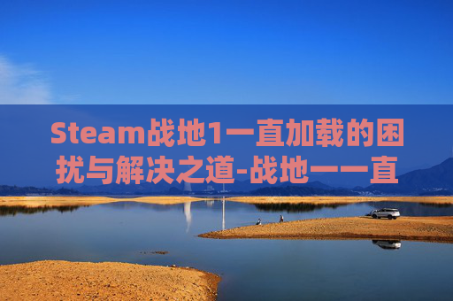 Steam战地1一直加载的困扰与解决之道-战地一一直加载进不去 Steam战地1一直加载的困扰与解决之道-战地一一直加载进不去