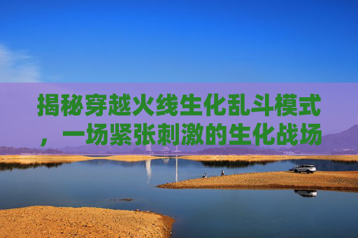 揭秘穿越火线生化乱斗模式,一场紧张刺激的生化战场-cf生化乱斗模式是啥意思啊 揭秘穿越火线生化乱斗模式,一场紧张刺激的生化战场-cf生化乱斗模式是啥意思啊