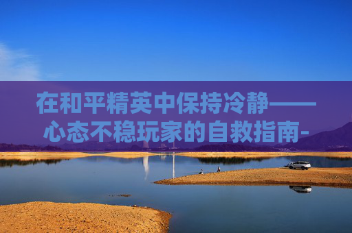 在和平精英中保持冷静——心态不稳玩家的自救指南-和平精英心态不稳的人怎么形容