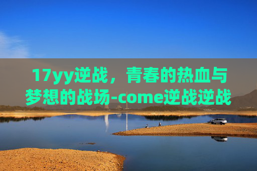 17yy逆战,青春的热血与梦想的战场-come逆战逆战 17yy逆战,青春的热血与梦想的战场-come逆战逆战
